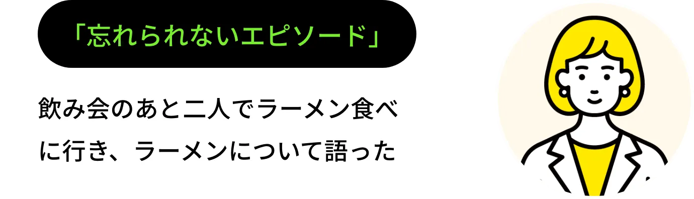 「忘れられないエピソード」 飲み会のあと二人でラーメン食べに行き、ラーメンについて語った