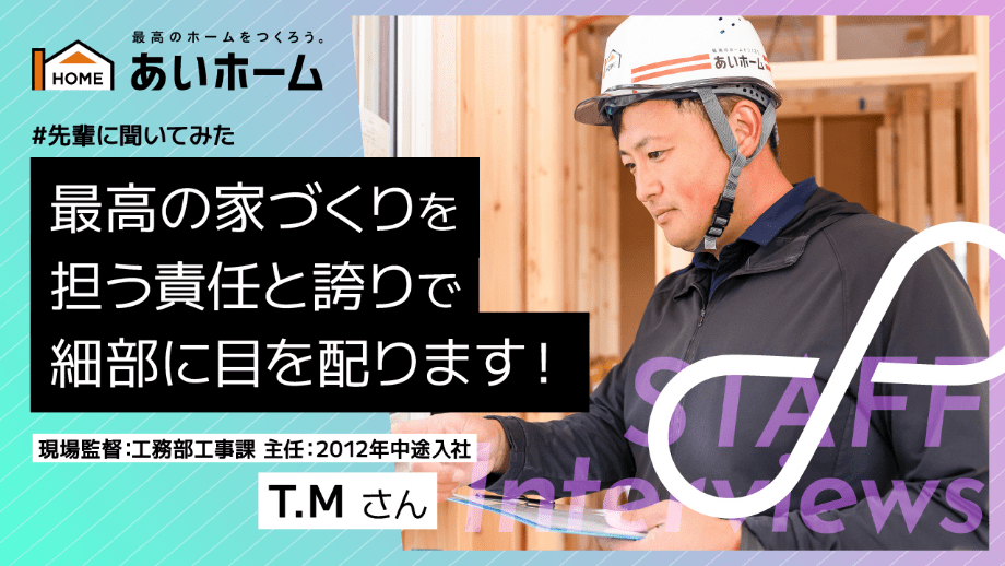 最高の家づくりを担う責任と誇りで細部にめを配ります！　現場監督：工務部工事課　主任：2012年　中途入社　T.Mさん