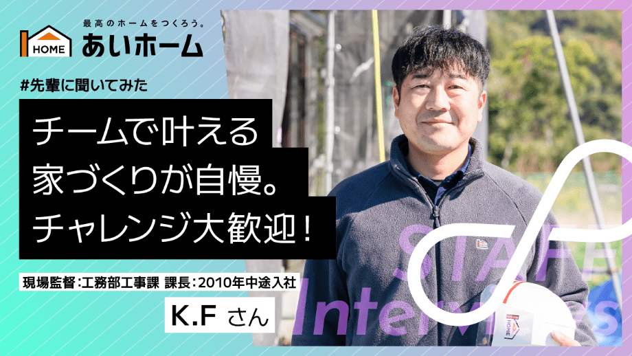 チームで叶える家づくりが自慢。チャレンジ大歓迎！　現場監督：工務部工事課　課長：2010年　中途入社　K.Fさん